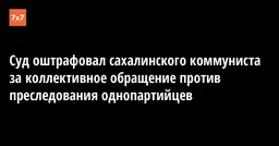 Суд оштрафовал сахалинского коммуниста за коллективное обращение против преследования однопартийцев