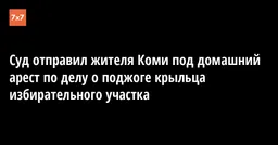 Суд отправил жителя Коми под домашний арест по делу о поджоге крыльца избирательного участка